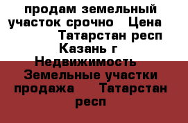 продам земельный участок срочно › Цена ­ 350 000 - Татарстан респ., Казань г. Недвижимость » Земельные участки продажа   . Татарстан респ.